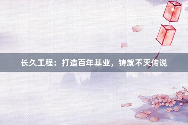 长久工程：打造百年基业，铸就不灭传说